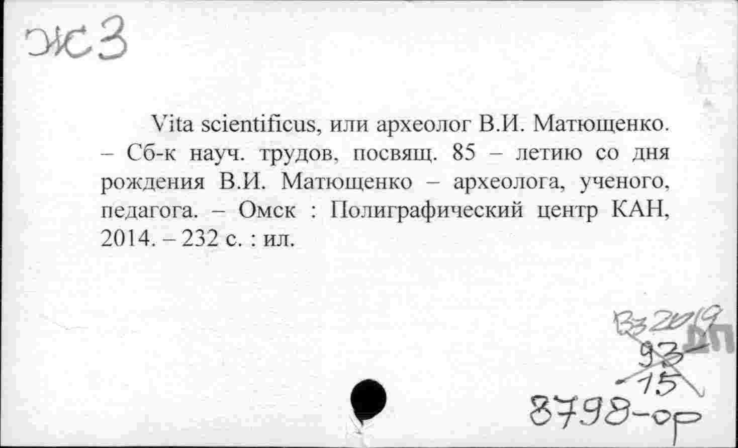 ﻿
Vita scientificus, или археолог В.И. Матющенко. - Сб-к науч, трудов, посвящ. 85 - летию со дня рождения В.И. Матющенко - археолога, ученого, педагога. - Омск : Полиграфический центр КАН, 2014.-232 с. : ил.